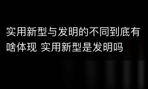 实用新型与发明的不同到底有啥体现 实用新型是发明吗