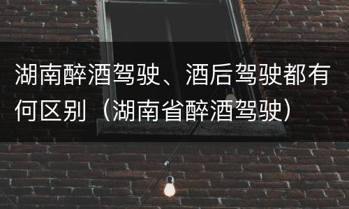 湖南醉酒驾驶、酒后驾驶都有何区别（湖南省醉酒驾驶）