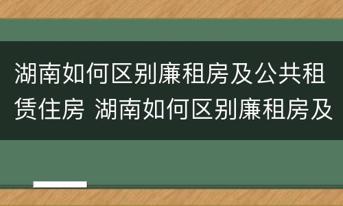 湖南如何区别廉租房及公共租赁住房 湖南如何区别廉租房及公共租赁住房呢