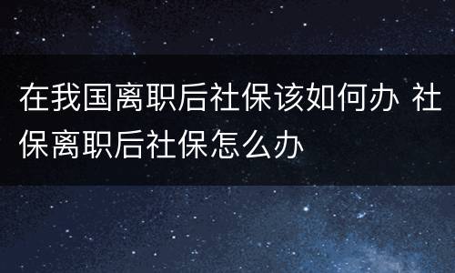 在我国离职后社保该如何办 社保离职后社保怎么办