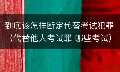 到底该怎样断定代替考试犯罪（代替他人考试罪 哪些考试）