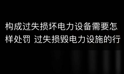 构成过失损坏电力设备需要怎样处罚 过失损毁电力设施的行政处罚