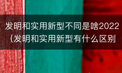 发明和实用新型不同是啥2022（发明和实用新型有什么区别）