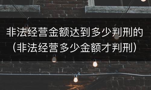 非法经营金额达到多少判刑的（非法经营多少金额才判刑）