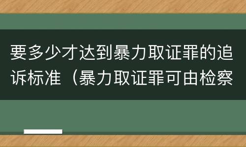 要多少才达到暴力取证罪的追诉标准（暴力取证罪可由检察院立案侦查）