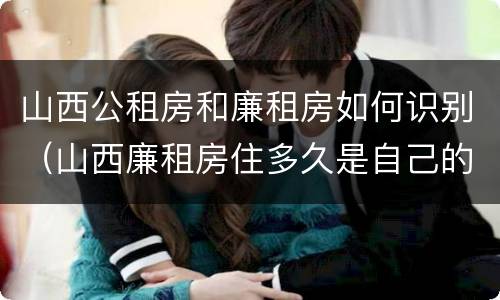 山西公租房和廉租房如何识别（山西廉租房住多久是自己的）