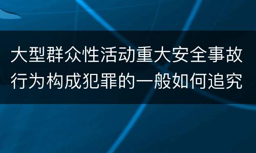 大型群众性活动重大安全事故行为构成犯罪的一般如何追究刑事责任