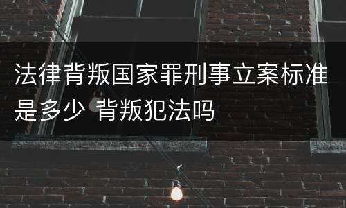 法律背叛国家罪刑事立案标准是多少 背叛犯法吗