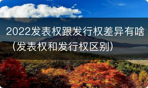 2022发表权跟发行权差异有啥（发表权和发行权区别）