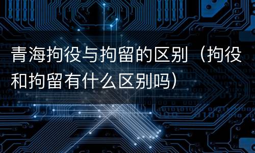 青海拘役与拘留的区别（拘役和拘留有什么区别吗）