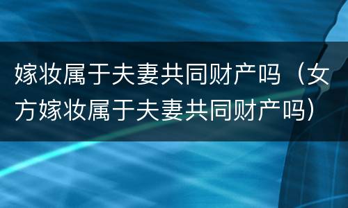 嫁妆属于夫妻共同财产吗（女方嫁妆属于夫妻共同财产吗）