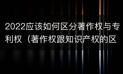 2022应该如何区分著作权与专利权（著作权跟知识产权的区别）