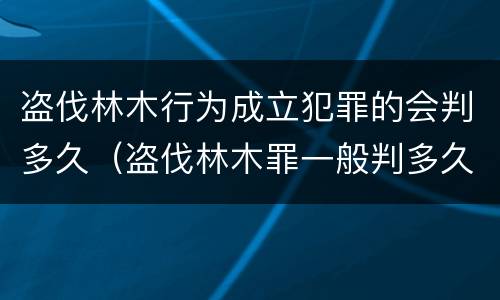 盗伐林木行为成立犯罪的会判多久（盗伐林木罪一般判多久）