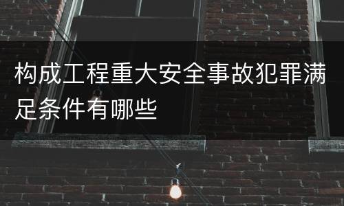 构成工程重大安全事故犯罪满足条件有哪些