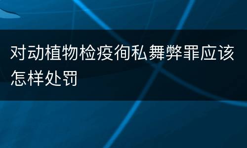 对动植物检疫徇私舞弊罪应该怎样处罚