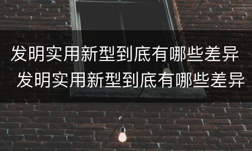 发明实用新型到底有哪些差异 发明实用新型到底有哪些差异呢