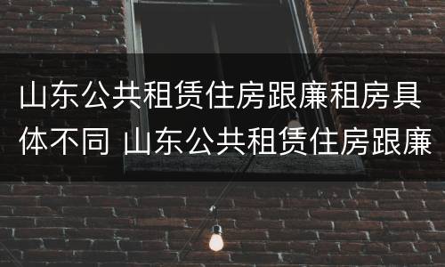 山东公共租赁住房跟廉租房具体不同 山东公共租赁住房跟廉租房具体不同吗