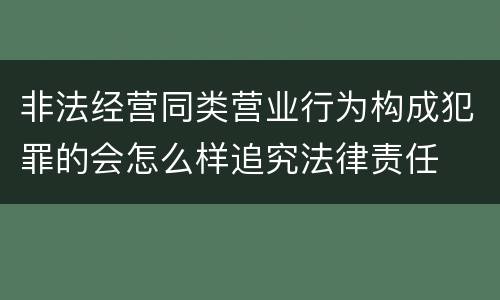 非法经营同类营业行为构成犯罪的会怎么样追究法律责任
