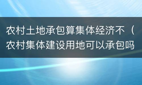 农村土地承包算集体经济不（农村集体建设用地可以承包吗）