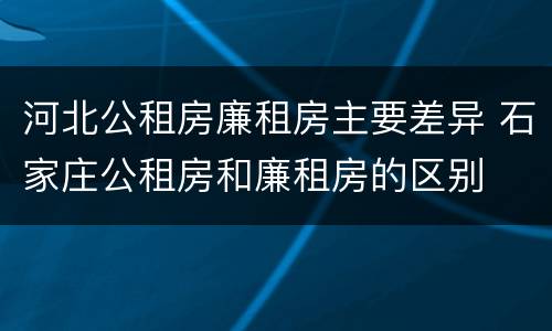 河北公租房廉租房主要差异 石家庄公租房和廉租房的区别