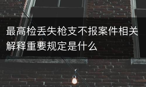 最高检丢失枪支不报案件相关解释重要规定是什么