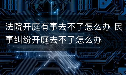 法院开庭有事去不了怎么办 民事纠纷开庭去不了怎么办