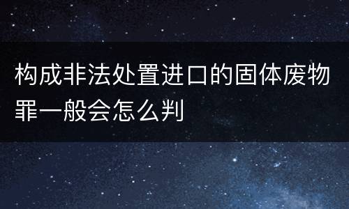 构成非法处置进口的固体废物罪一般会怎么判
