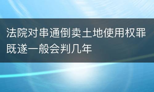法院对串通倒卖土地使用权罪既遂一般会判几年