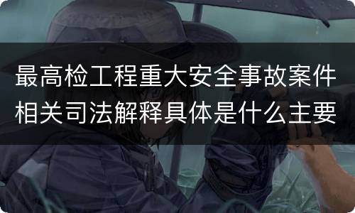 最高检工程重大安全事故案件相关司法解释具体是什么主要规定