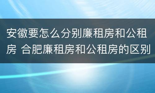 安徽要怎么分别廉租房和公租房 合肥廉租房和公租房的区别