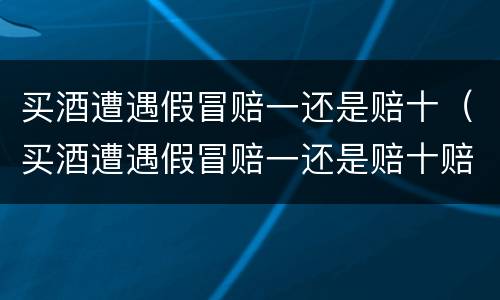 买酒遭遇假冒赔一还是赔十（买酒遭遇假冒赔一还是赔十赔一）