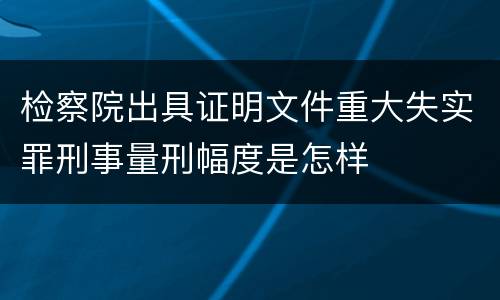 检察院出具证明文件重大失实罪刑事量刑幅度是怎样