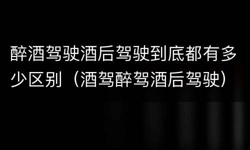 醉酒驾驶酒后驾驶到底都有多少区别（酒驾醉驾酒后驾驶）