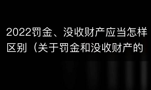 2022罚金、没收财产应当怎样区别（关于罚金和没收财产的司法解释）