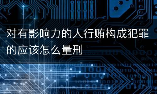 对有影响力的人行贿构成犯罪的应该怎么量刑