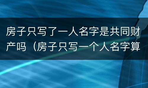 房子只写了一人名字是共同财产吗（房子只写一个人名字算共同财产吗）