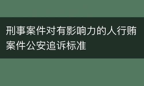 刑事案件对有影响力的人行贿案件公安追诉标准