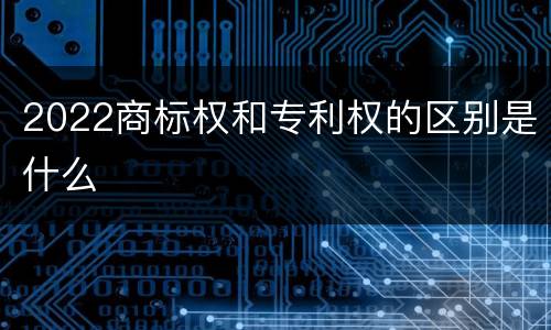 2022商标权和专利权的区别是什么