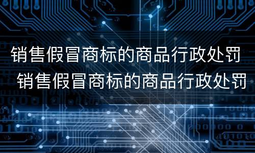销售假冒商标的商品行政处罚 销售假冒商标的商品行政处罚决定书