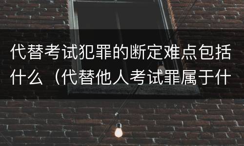 代替考试犯罪的断定难点包括什么（代替他人考试罪属于什么类犯罪）