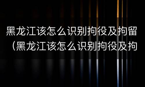 黑龙江该怎么识别拘役及拘留（黑龙江该怎么识别拘役及拘留人）