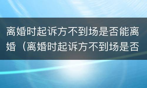 离婚时起诉方不到场是否能离婚（离婚时起诉方不到场是否能离婚呢）