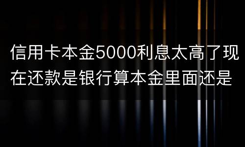 信用卡本金5000利息太高了现在还款是银行算本金里面还是算利息里面