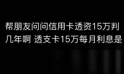 帮朋友问问信用卡透资15万判几年啊 透支卡15万每月利息是多少