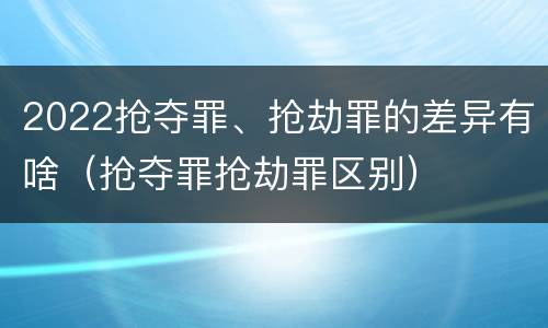 2022抢夺罪、抢劫罪的差异有啥（抢夺罪抢劫罪区别）