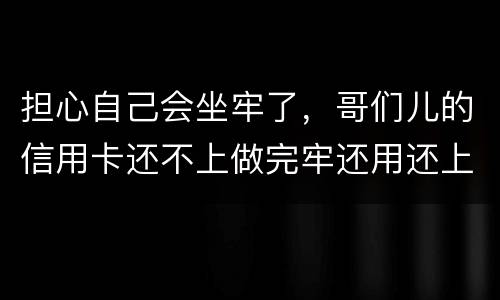 担心自己会坐牢了，哥们儿的信用卡还不上做完牢还用还上吗