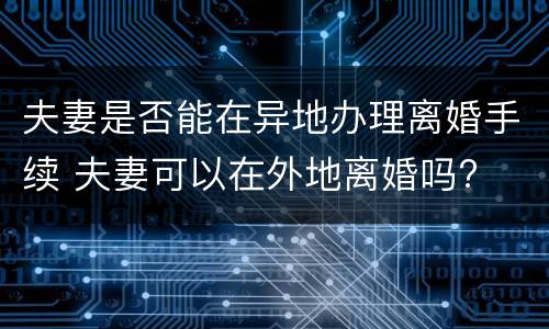 夫妻是否能在异地办理离婚手续 夫妻可以在外地离婚吗?