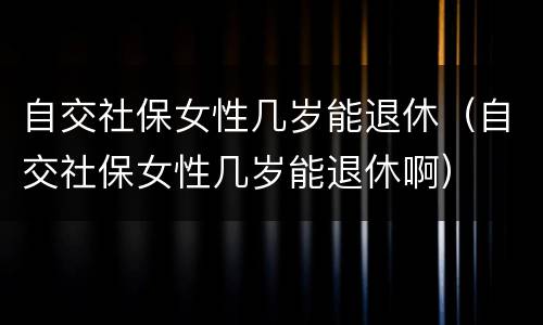自交社保女性几岁能退休（自交社保女性几岁能退休啊）