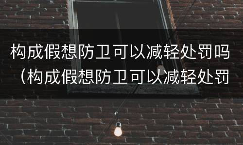 构成假想防卫可以减轻处罚吗（构成假想防卫可以减轻处罚吗对吗）