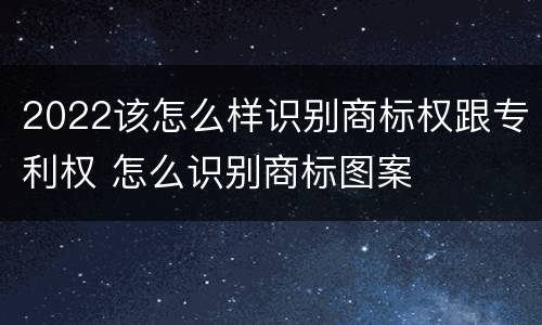 2022该怎么样识别商标权跟专利权 怎么识别商标图案
